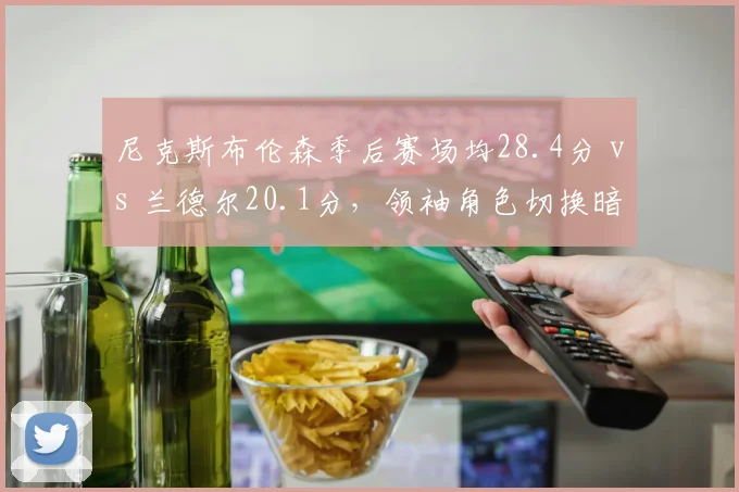 尼克斯布伦森季后赛场均28.4分 vs 兰德尔20.1分，领袖角色切换暗藏隐患