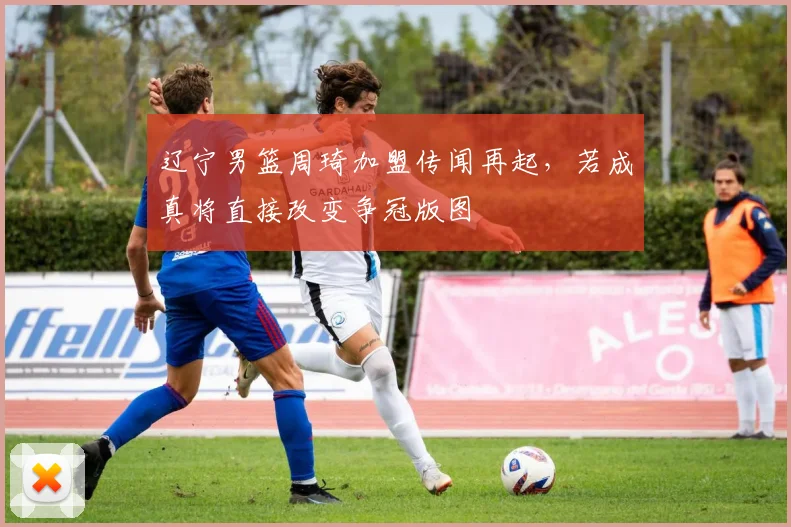 辽宁男篮周琦加盟传闻再起，若成真将直接改变争冠版图