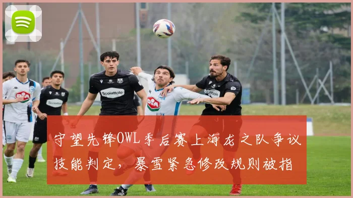 守望先锋OWL季后赛上海龙之队争议技能判定，暴雪紧急修改规则被指偏袒达拉斯燃料队