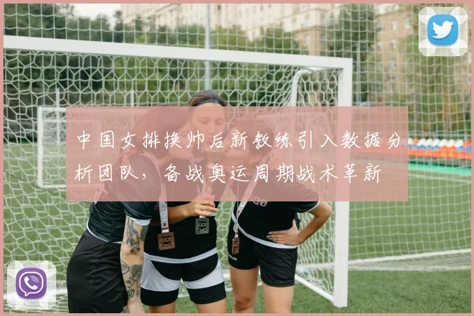 中国女排换帅后新教练引入数据分析团队，备战奥运周期战术革新