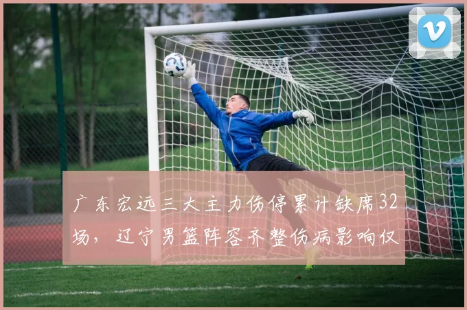 广东宏远三大主力伤停累计缺席32场，辽宁男篮阵容齐整伤病影响仅三人次