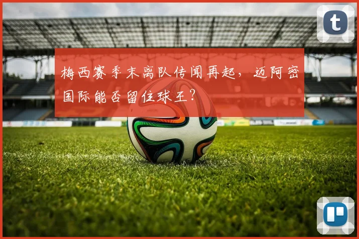 梅西赛季末离队传闻再起，迈阿密国际能否留住球王？
