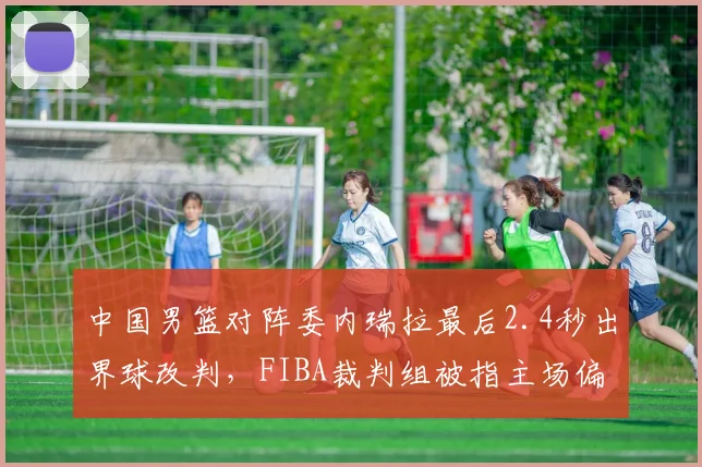 中国男篮对阵委内瑞拉最后2.4秒出界球改判，FIBA裁判组被指主场偏袒