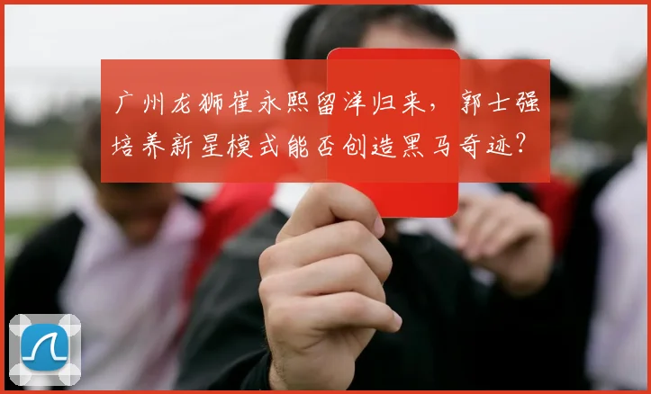 广州龙狮崔永熙留洋归来，郭士强培养新星模式能否创造黑马奇迹？