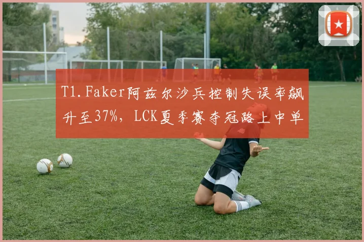 T1.Faker阿兹尔沙兵控制失误率飙升至37%，LCK夏季赛夺冠路上中单战术体系是否失效？
