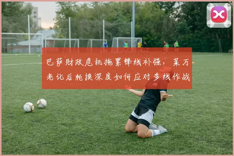 巴萨财政危机拖累锋线补强，莱万老化后轮换深度如何应对多线作战？