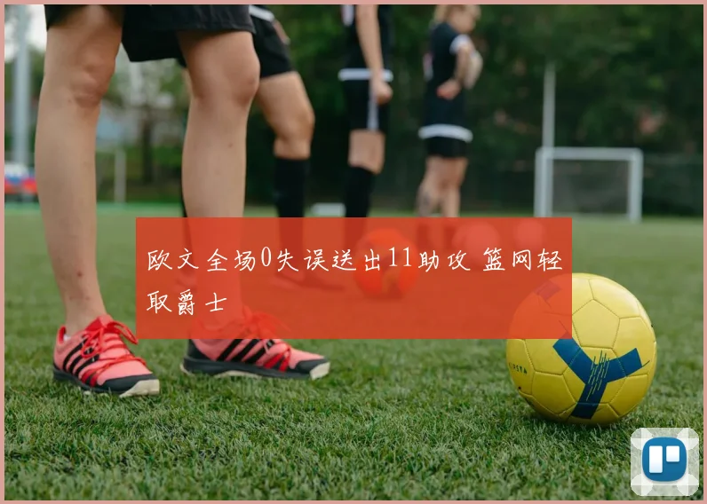 欧文全场0失误送出11助攻 篮网轻取爵士