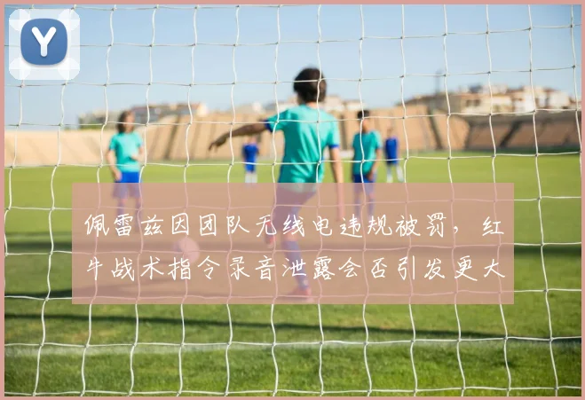 佩雷兹因团队无线电违规被罚，红牛战术指令录音泄露会否引发更大争议？